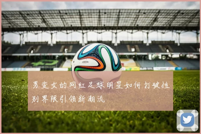 男变女的网红足球明星如何打破性别界限引领新潮流