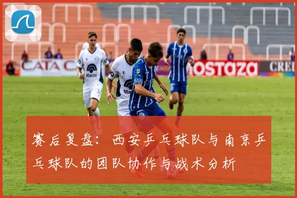 赛后复盘：西安乒乓球队与南京乒乓球队的团队协作与战术分析