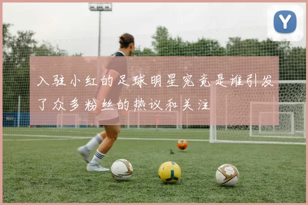 入驻小红的足球明星究竟是谁引发了众多粉丝的热议和关注