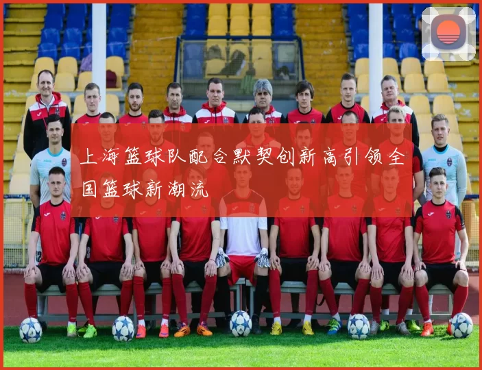 上海篮球队配合默契创新高引领全国篮球新潮流