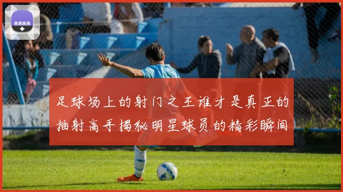 足球场上的射门之王谁才是真正的抽射高手揭秘明星球员的精彩瞬间