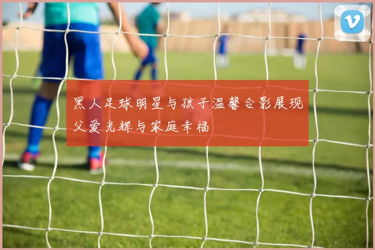 黑人足球明星与孩子温馨合影展现父爱光辉与家庭幸福