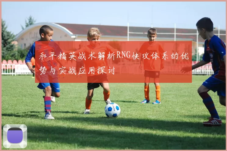 和平精英战术解析RNG快攻体系的优势与实战应用探讨