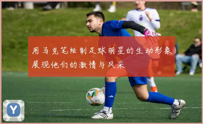 用马克笔绘制足球明星的生动形象展现他们的激情与风采