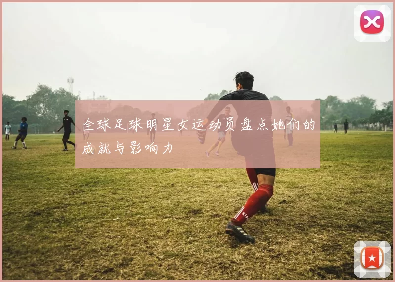 全球足球明星女运动员盘点她们的成就与影响力