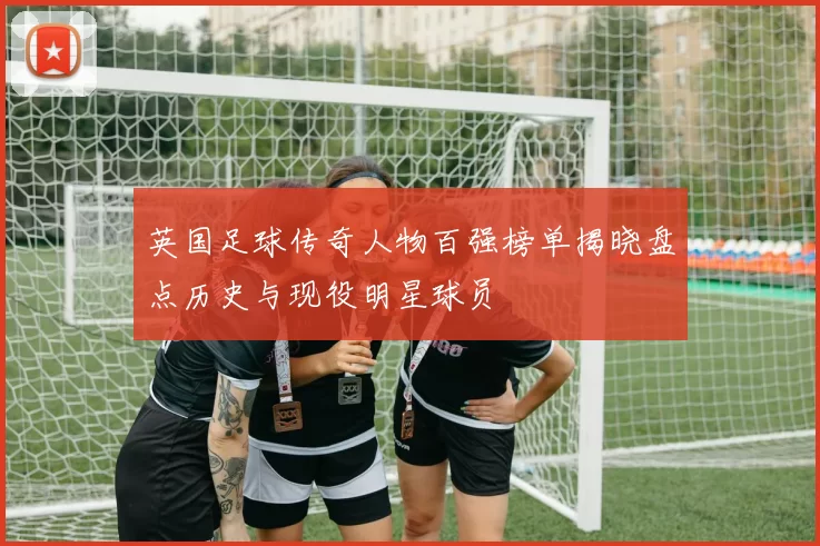 英国足球传奇人物百强榜单揭晓盘点历史与现役明星球员