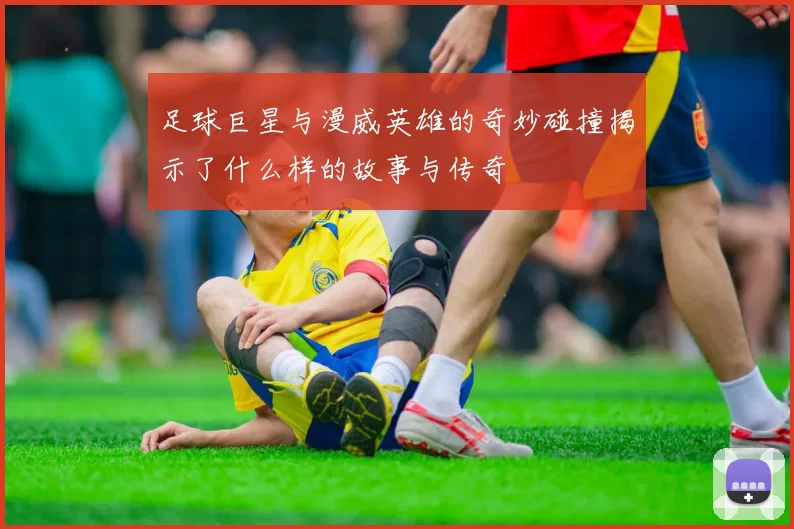 足球巨星与漫威英雄的奇妙碰撞揭示了什么样的故事与传奇
