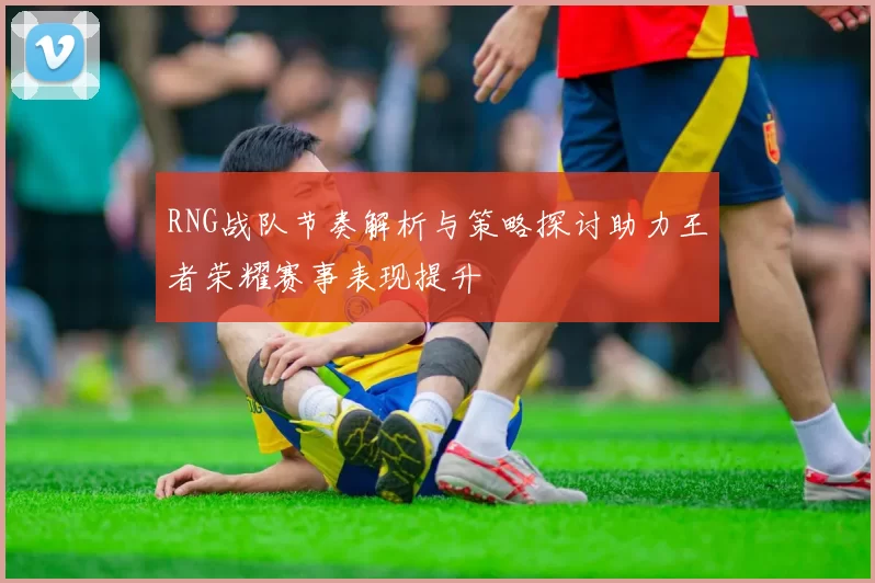 RNG战队节奏解析与策略探讨助力王者荣耀赛事表现提升