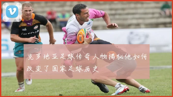 克罗地亚足球传奇人物揭秘他如何改变了国家足球历史