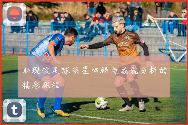 非现役足球明星回顾与成就分析的精彩旅程