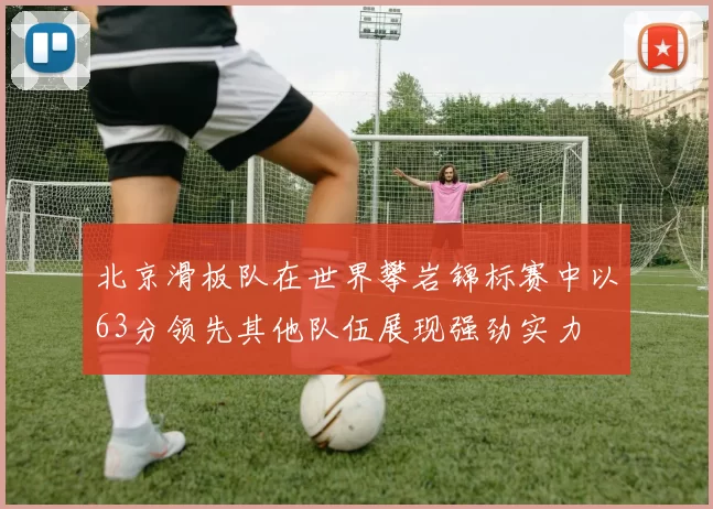 北京滑板队在世界攀岩锦标赛中以63分领先其他队伍展现强劲实力