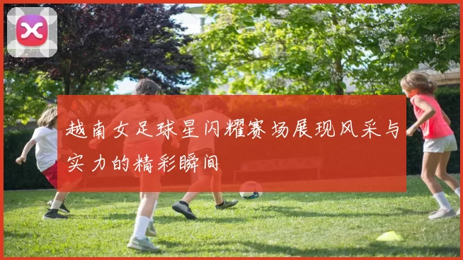 越南女足球星闪耀赛场展现风采与实力的精彩瞬间