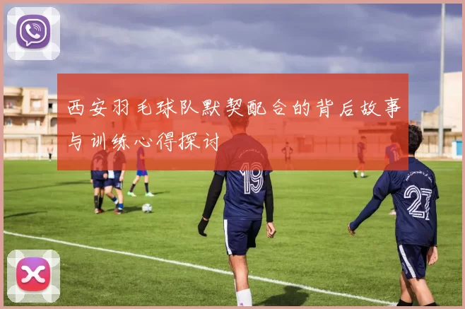 西安羽毛球队默契配合的背后故事与训练心得探讨