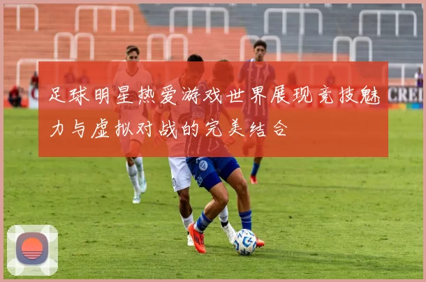 足球明星热爱游戏世界展现竞技魅力与虚拟对战的完美结合