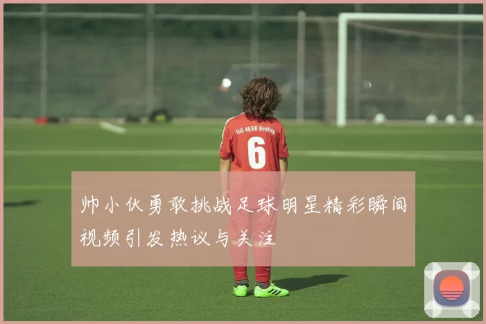 帅小伙勇敢挑战足球明星精彩瞬间视频引发热议与关注
