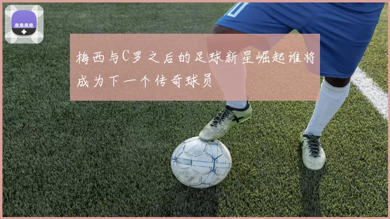 梅西与C罗之后的足球新星崛起谁将成为下一个传奇球员