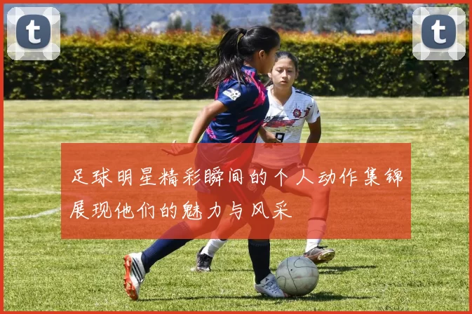 足球明星精彩瞬间的个人动作集锦展现他们的魅力与风采