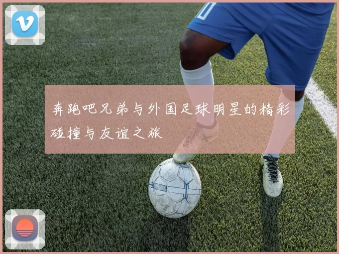 奔跑吧兄弟与外国足球明星的精彩碰撞与友谊之旅