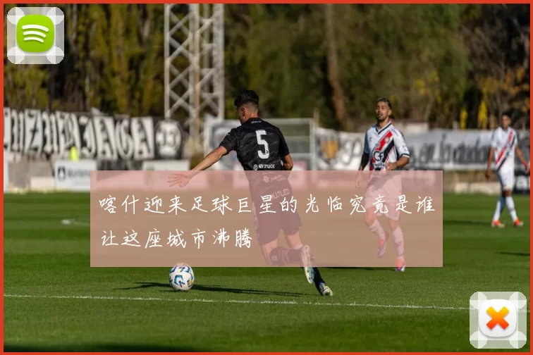 喀什迎来足球巨星的光临究竟是谁让这座城市沸腾