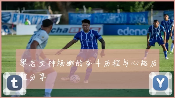攀岩女神杨娜的奋斗历程与心路历程分享