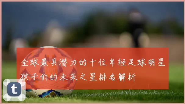 全球最具潜力的十位年轻足球明星孩子们的未来之星排名解析
