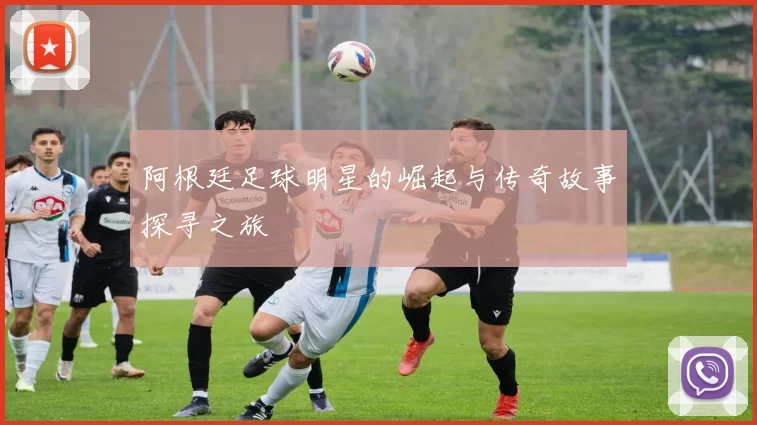阿根廷足球明星的崛起与传奇故事探寻之旅
