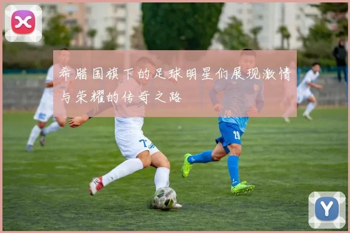 希腊国旗下的足球明星们展现激情与荣耀的传奇之路