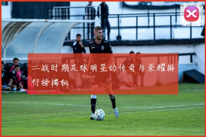 二战时期足球明星的传奇与荣耀排行榜揭秘