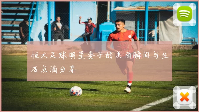 恒大足球明星妻子的美丽瞬间与生活点滴分享