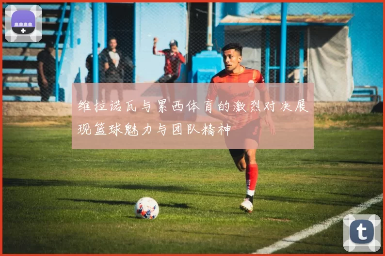 维拉诺瓦与累西体育的激烈对决展现篮球魅力与团队精神