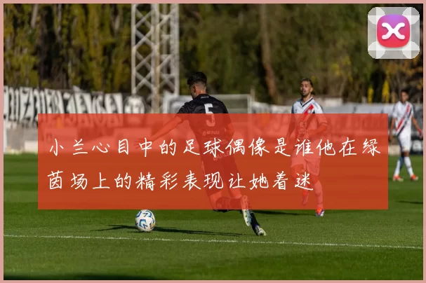 小兰心目中的足球偶像是谁他在绿茵场上的精彩表现让她着迷