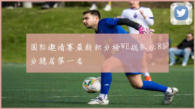 国际邀请赛最新积分榜WE战队以85分稳居第一名