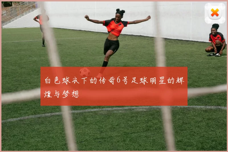 白色球衣下的传奇6号足球明星的辉煌与梦想