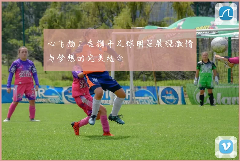 心飞扬广告携手足球明星展现激情与梦想的完美结合