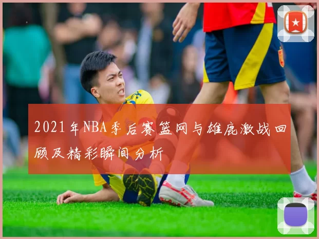 2021年NBA季后赛篮网与雄鹿激战回顾及精彩瞬间分析