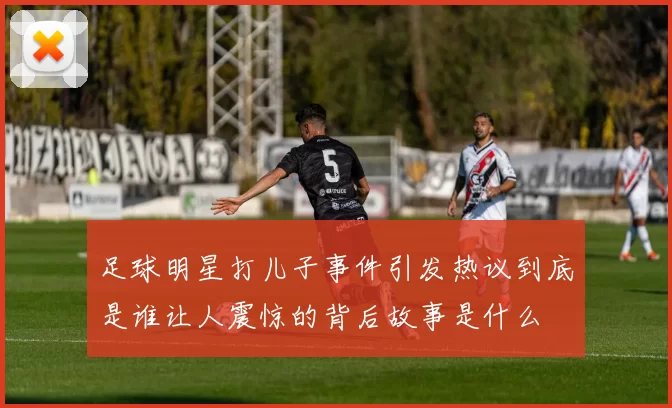 足球明星打儿子事件引发热议到底是谁让人震惊的背后故事是什么