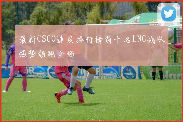 最新CSGO速度排行榜前十名LNG战队强势领跑全场