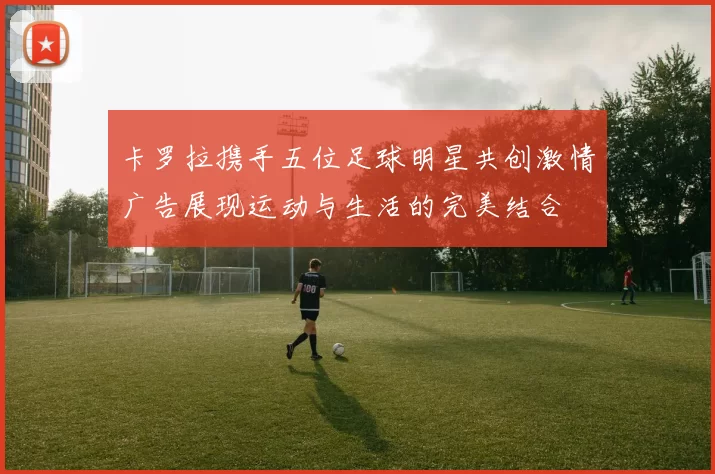 卡罗拉携手五位足球明星共创激情广告展现运动与生活的完美结合