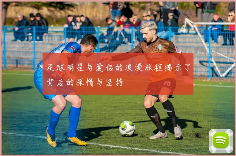 足球明星与爱侣的浪漫旅程揭示了背后的深情与坚持