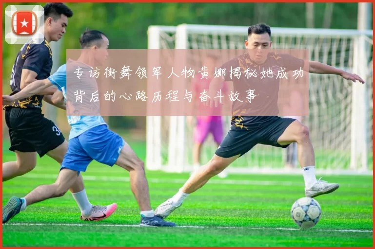 专访街舞领军人物黄娜揭秘她成功背后的心路历程与奋斗故事