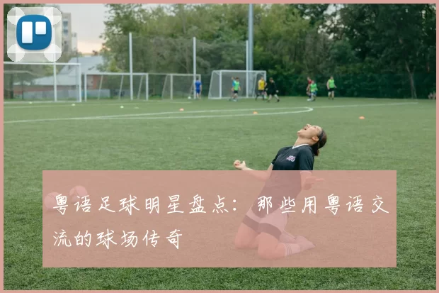粤语足球明星盘点：那些用粤语交流的球场传奇