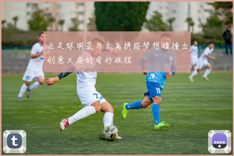 当足球明星与乐高拼搭梦想碰撞出创意火花的奇妙旅程