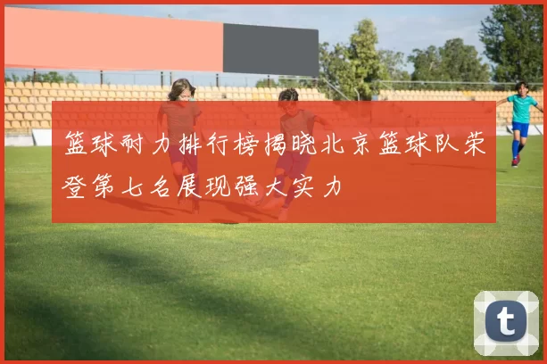 篮球耐力排行榜揭晓北京篮球队荣登第七名展现强大实力