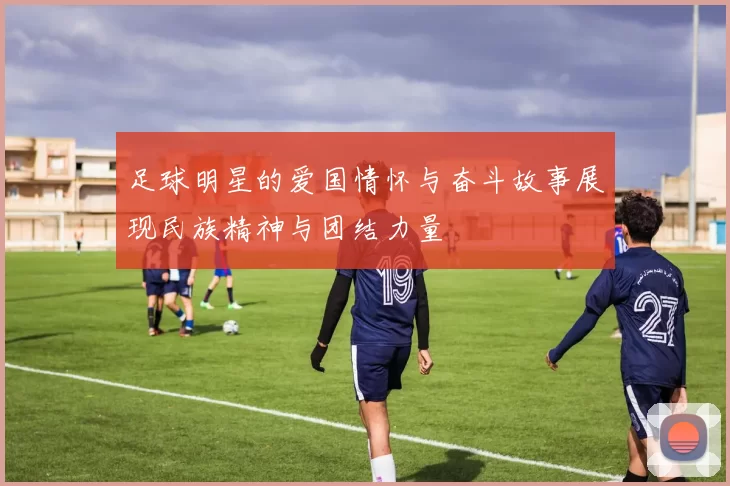 足球明星的爱国情怀与奋斗故事展现民族精神与团结力量