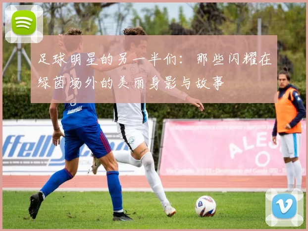 足球明星的另一半们：那些闪耀在绿茵场外的美丽身影与故事