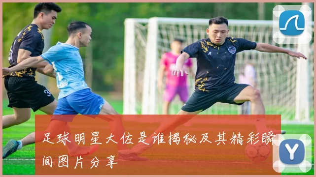 足球明星大佐是谁揭秘及其精彩瞬间图片分享