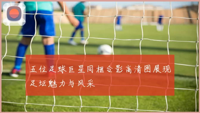 五位足球巨星同框合影高清图展现足坛魅力与风采