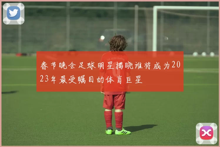 春节晚会足球明星揭晓谁将成为2023年最受瞩目的体育巨星