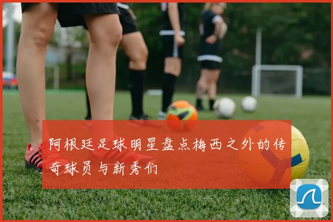 阿根廷足球明星盘点梅西之外的传奇球员与新秀们