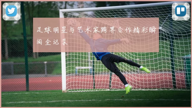 足球明星与艺术家跨界合作精彩瞬间全记录